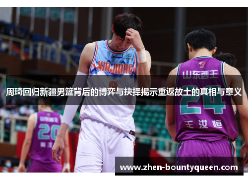 周琦回归新疆男篮背后的博弈与抉择揭示重返故土的真相与意义
