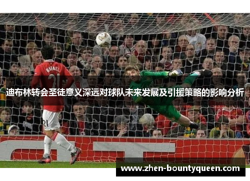 迪布林转会圣徒意义深远对球队未来发展及引援策略的影响分析