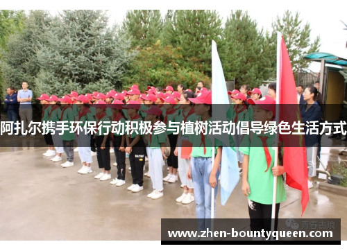 阿扎尔携手环保行动积极参与植树活动倡导绿色生活方式