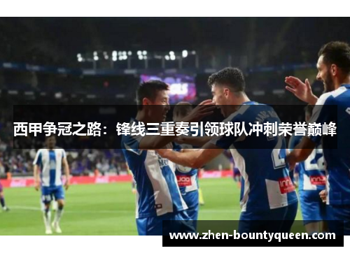西甲争冠之路：锋线三重奏引领球队冲刺荣誉巅峰