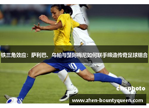 铁三角效应：萨利巴、乌帕与楚阿梅尼如何联手缔造传奇足球组合