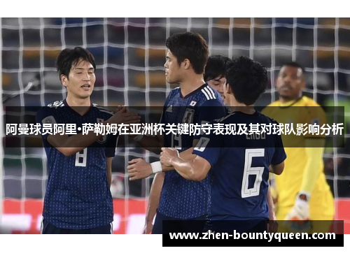 阿曼球员阿里·萨勒姆在亚洲杯关键防守表现及其对球队影响分析