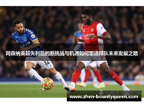阿森纳英超失利后的新挑战与机遇如何塑造球队未来发展之路