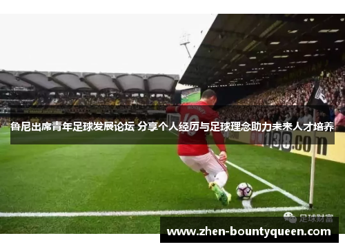 鲁尼出席青年足球发展论坛 分享个人经历与足球理念助力未来人才培养